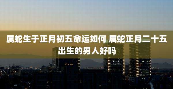 属蛇生于正月初五命运如何 属蛇正月二十五出生的男人好吗