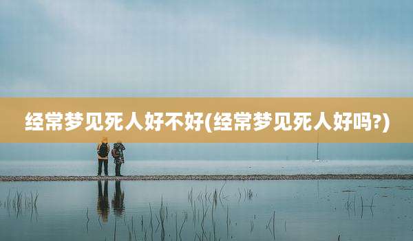 经常梦见死人好不好(经常梦见死人好吗?)
