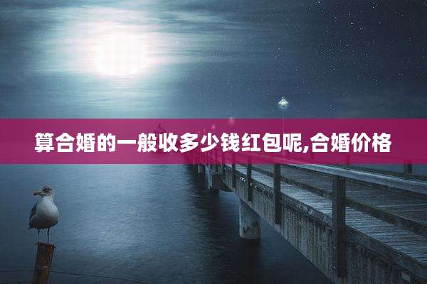 算合婚的一般收多少钱红包呢,合婚价格