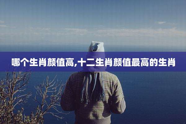 哪个生肖颜值高,十二生肖颜值最高的生肖