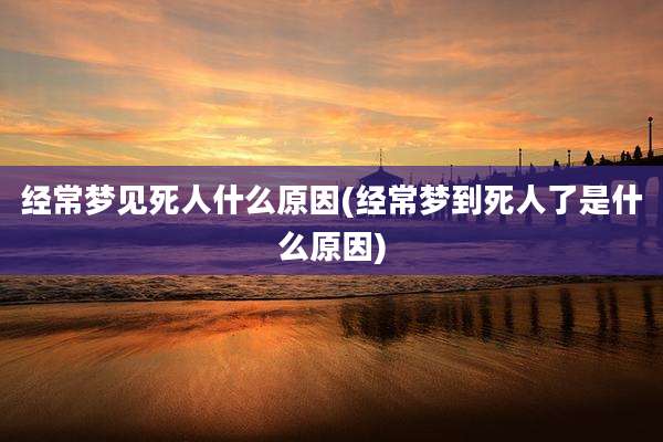 经常梦见死人什么原因(经常梦到死人了是什么原因)