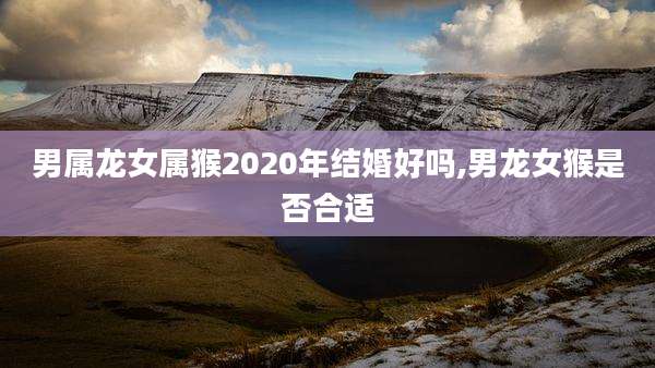 男属龙女属猴2020年结婚好吗,男龙女猴是否合适