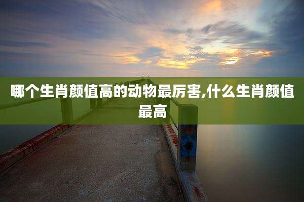 哪个生肖颜值高的动物最厉害,什么生肖颜值最高
