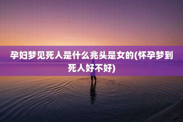 孕妇梦见死人是什么兆头是女的(怀孕梦到死人好不好)