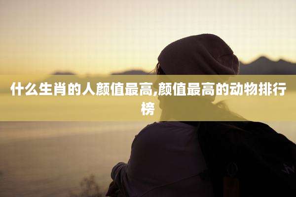 什么生肖的人颜值最高,颜值最高的动物排行榜