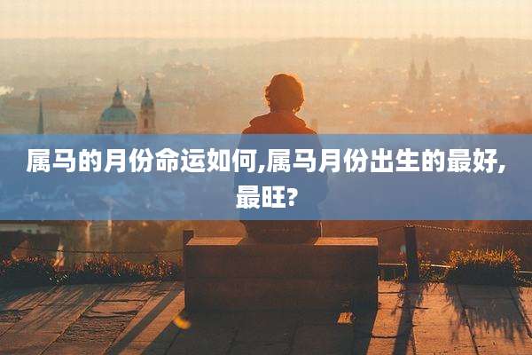属马的月份命运如何,属马月份出生的最好,最旺?