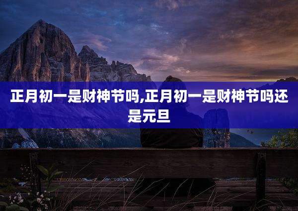 正月初一是财神节吗,正月初一是财神节吗还是元旦