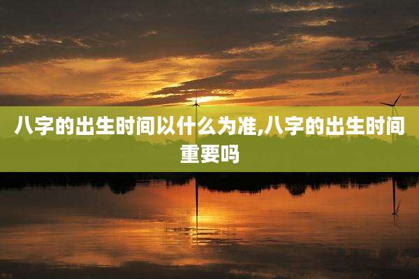 八字的出生时间以什么为准,八字的出生时间重要吗