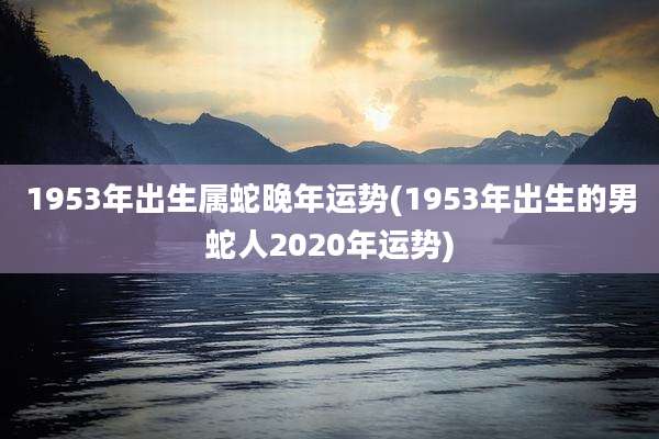 1953年出生属蛇晚年运势(1953年出生的男蛇人2020年运势)