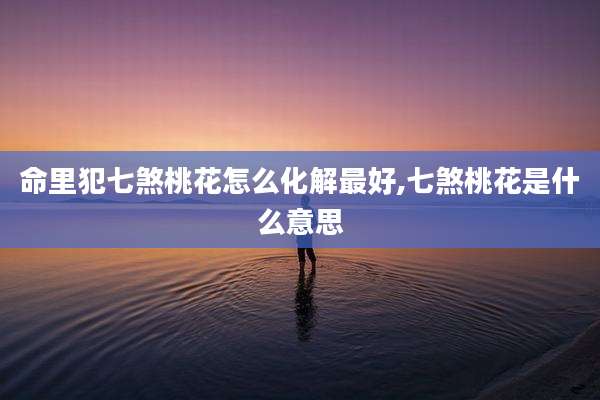 命里犯七煞桃花怎么化解最好,七煞桃花是什么意思