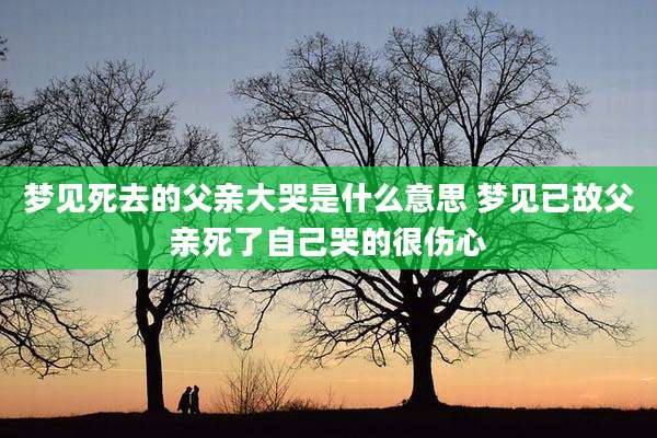 梦见死去的父亲大哭是什么意思 梦见已故父亲死了自己哭的很伤心