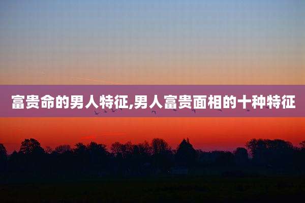 富贵命的男人特征,男人富贵面相的十种特征