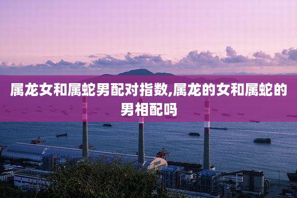属龙女和属蛇男配对指数,属龙的女和属蛇的男相配吗