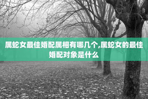属蛇女最佳婚配属相有哪几个,属蛇女的最佳婚配对象是什么
