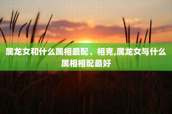 属龙女和什么属相最配、相克,属龙女与什么属相相配最好