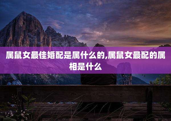 属鼠女最佳婚配是属什么的,属鼠女最配的属相是什么