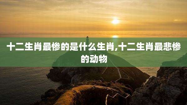 十二生肖最惨的是什么生肖,十二生肖最悲惨的动物