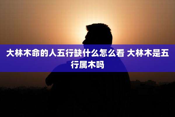 大林木命的人五行缺什么怎么看 大林木是五行属木吗