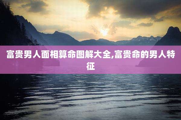 富贵男人面相算命图解大全,富贵命的男人特征