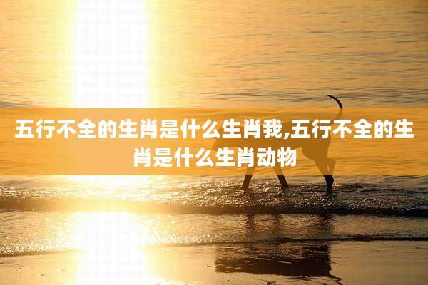 五行不全的生肖是什么生肖我,五行不全的生肖是什么生肖动物