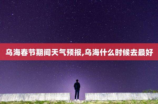 乌海春节期间天气预报,乌海什么时候去最好