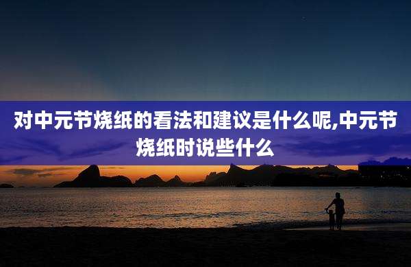 对中元节烧纸的看法和建议是什么呢,中元节烧纸时说些什么