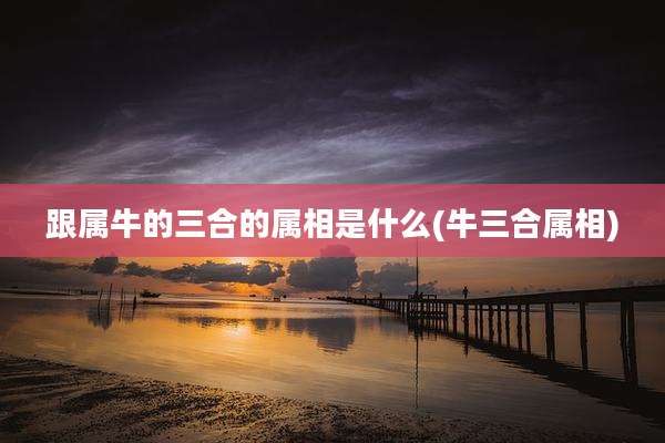 跟属牛的三合的属相是什么(牛三合属相)