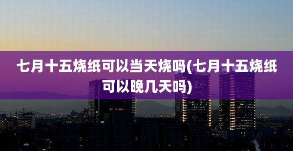 七月十五烧纸可以当天烧吗(七月十五烧纸可以晚几天吗)