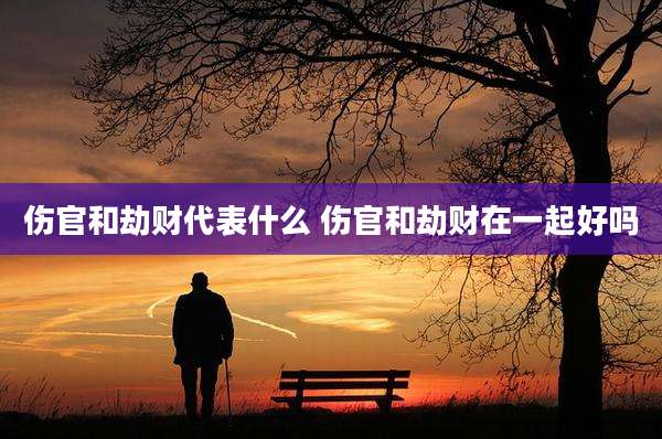 伤官和劫财代表什么 伤官和劫财在一起好吗