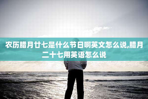 农历腊月廿七是什么节日啊英文怎么说,腊月二十七用英语怎么说