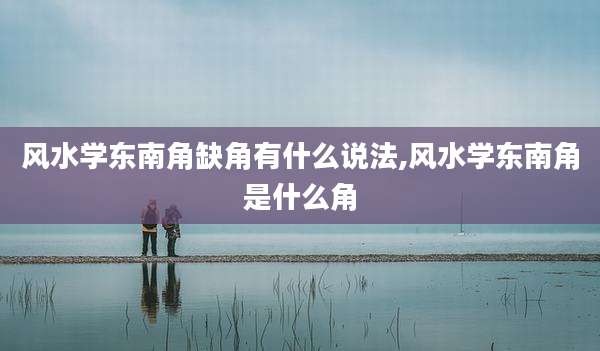 风水学东南角缺角有什么说法,风水学东南角是什么角