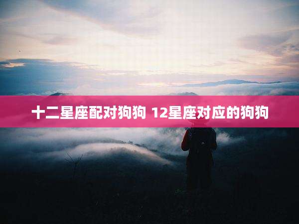 十二星座配对狗狗 12星座对应的狗狗