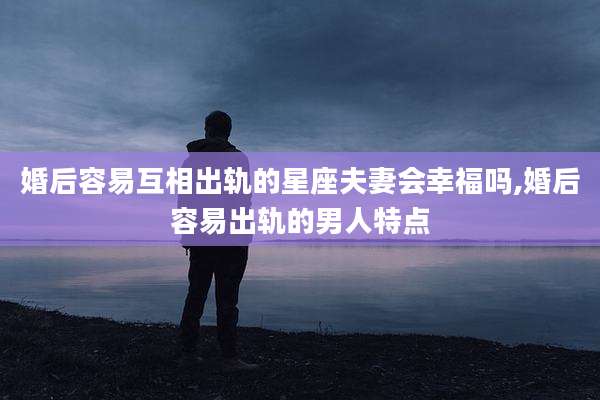 婚后容易互相出轨的星座夫妻会幸福吗,婚后容易出轨的男人特点