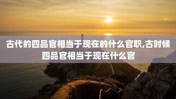 古代的四品官相当于现在的什么官职,古时候四品官相当于现在什么官