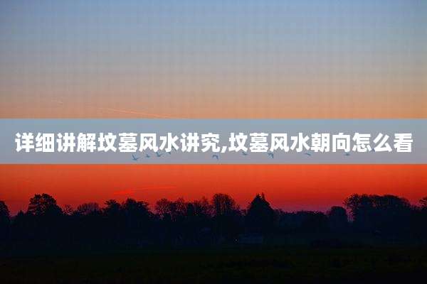 详细讲解坟墓风水讲究,坟墓风水朝向怎么看
