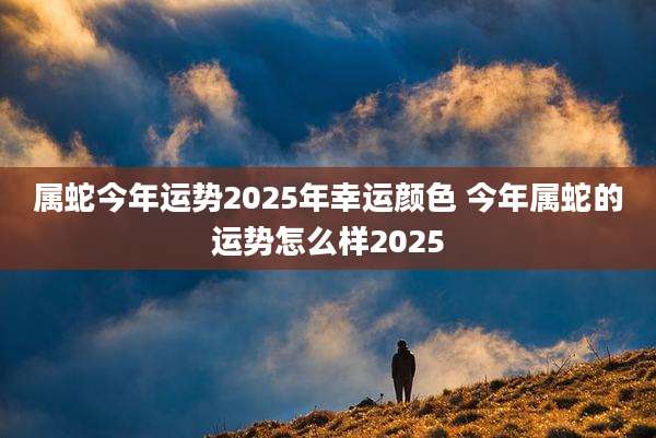属蛇今年运势2025年幸运颜色 今年属蛇的运势怎么样2025