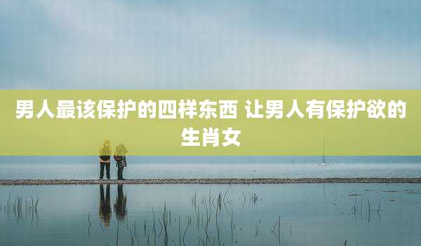 男人最该保护的四样东西 让男人有保护欲的生肖女