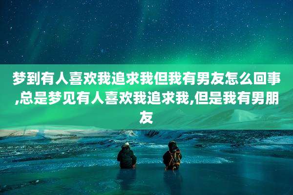 梦到有人喜欢我追求我但我有男友怎么回事,总是梦见有人喜欢我追求我,但是我有男朋友