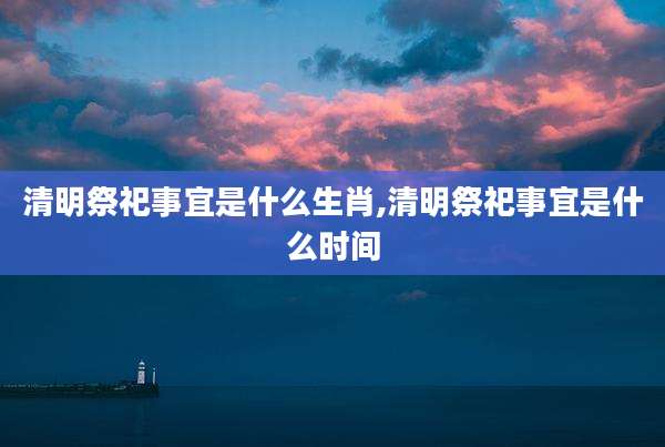 清明祭祀事宜是什么生肖,清明祭祀事宜是什么时间