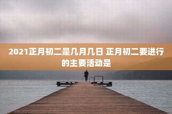 2021正月初二是几月几日 正月初二要进行的主要活动是