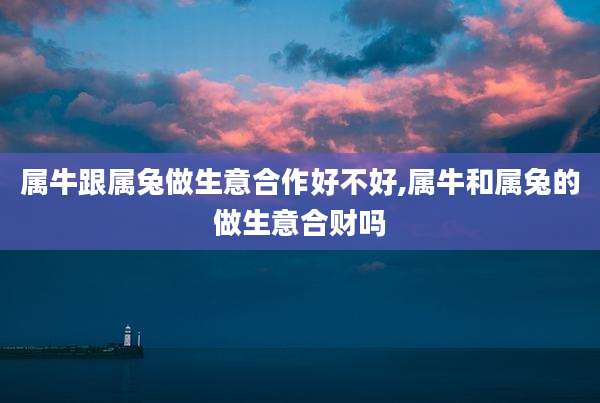 属牛跟属兔做生意合作好不好,属牛和属兔的做生意合财吗