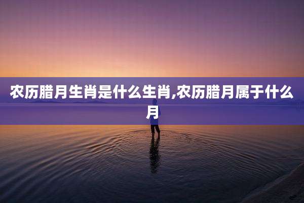 农历腊月生肖是什么生肖,农历腊月属于什么月