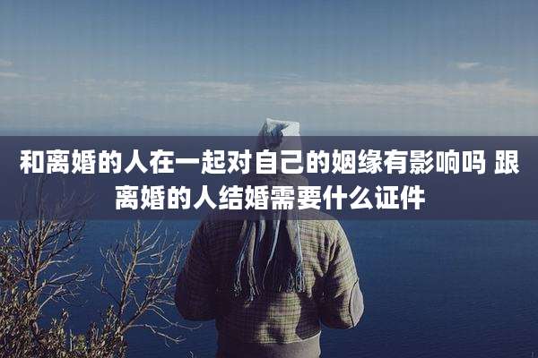 和离婚的人在一起对自己的姻缘有影响吗 跟离婚的人结婚需要什么证件