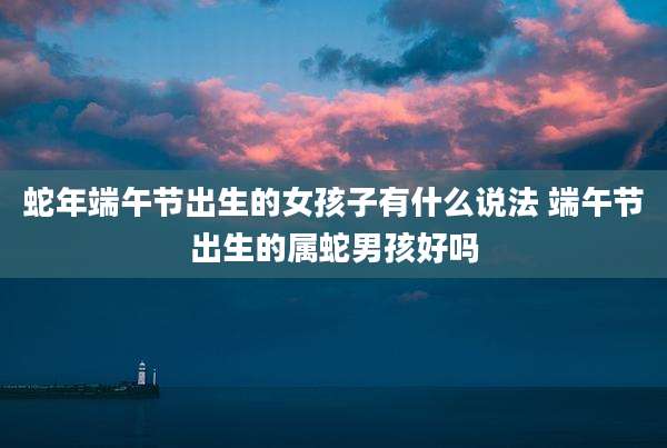 蛇年端午节出生的女孩子有什么说法 端午节出生的属蛇男孩好吗