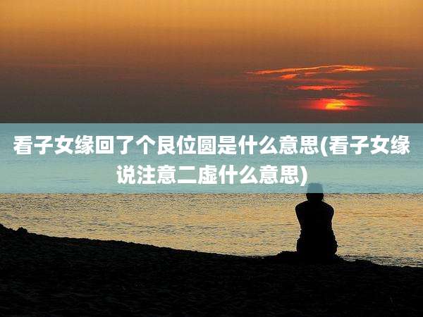 看子女缘回了个艮位圆是什么意思(看子女缘说注意二虚什么意思)