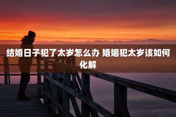 结婚日子犯了太岁怎么办 婚姻犯太岁该如何化解