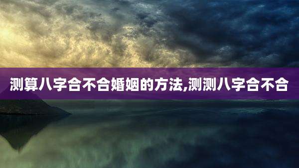 测算八字合不合婚姻的方法,测测八字合不合