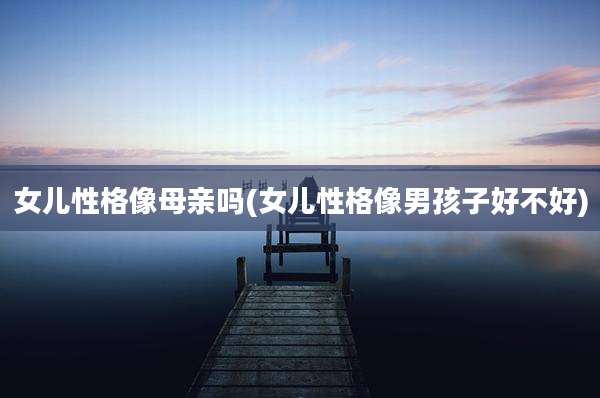 女儿性格像母亲吗(女儿性格像男孩子好不好)