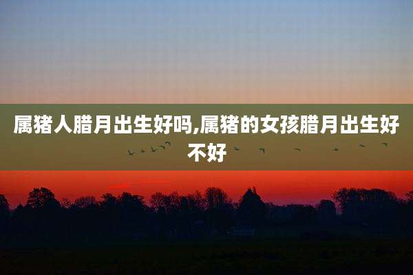 属猪人腊月出生好吗,属猪的女孩腊月出生好不好