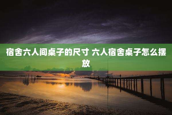 宿舍六人间桌子的尺寸 六人宿舍桌子怎么摆放